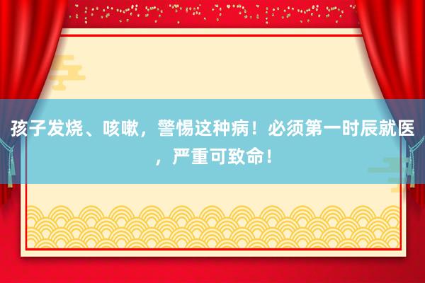 孩子发烧、咳嗽，警惕这种病！必须第一时辰就医，严重可致命！