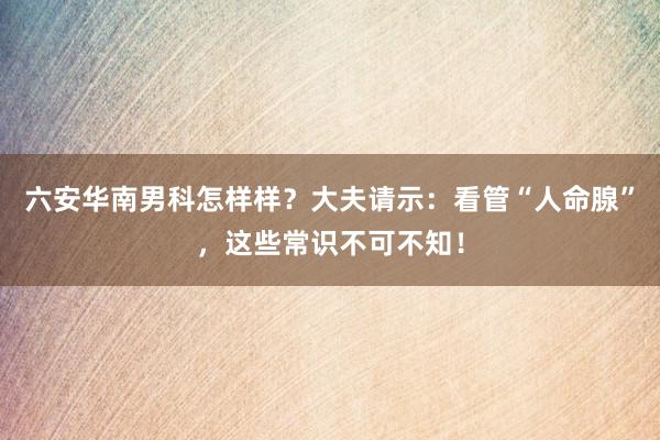 六安华南男科怎样样？大夫请示：看管“人命腺”，这些常识不可不知！